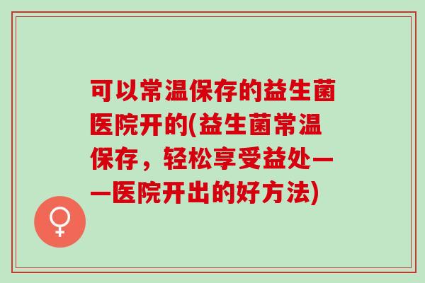 可以常温保存的益生菌医院开的(益生菌常温保存,轻松享受益处——医院开出的好方法) 可以常温保存的益生菌医院开的(益生菌常温保存,轻松享受益处——医院开出的好方法)