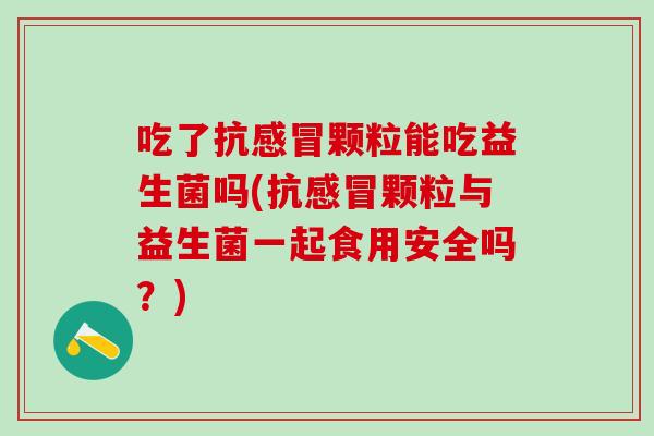 吃了抗颗粒能吃益生菌吗(抗颗粒与益生菌一起食用安全吗？)