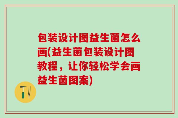 包装设计图益生菌怎么画(益生菌包装设计图教程，让你轻松学会画益生菌图案)
