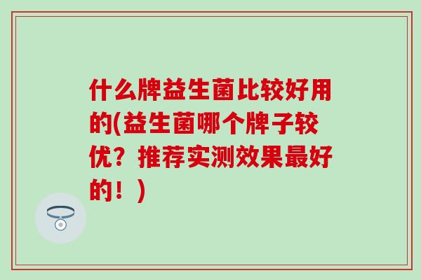 什么牌益生菌比较好用的(益生菌哪个牌子较优？推荐实测效果好的！)