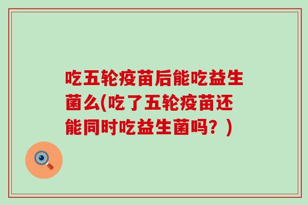 吃五轮疫苗后能吃益生菌么(吃了五轮疫苗还能同时吃益生菌吗?) 吃五轮疫苗后能吃益生菌么(吃了五轮疫苗还能同时吃益生菌吗?)