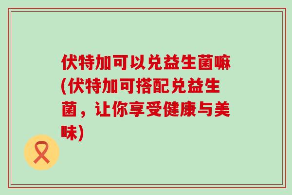伏特加可以兑益生菌嘛(伏特加可搭配兑益生菌，让你享受健康与美味)