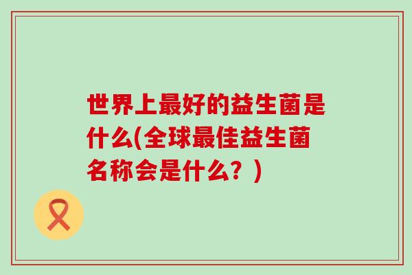 世界上好的益生菌是什么(全球佳益生菌名称会是什么？)