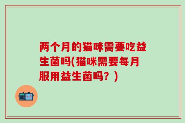 两个月的猫咪需要吃益生菌吗(猫咪需要每月服用益生菌吗？)