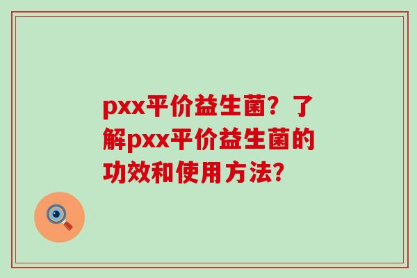 pxx平价益生菌？了解pxx平价益生菌的功效和使用方法？