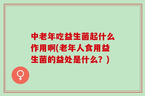 中老年吃益生菌起什么作用啊(老年人食用益生菌的益处是什么？)