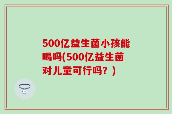 500亿益生菌小孩能喝吗(500亿益生菌对儿童可行吗？)