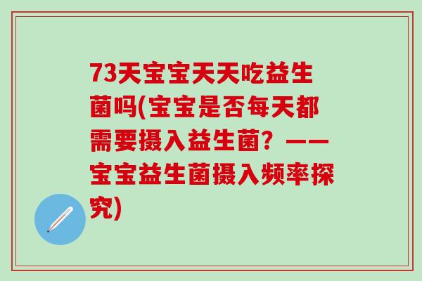 73天宝宝天天吃益生菌吗(宝宝是否每天都需要摄入益生菌？——宝宝益生菌摄入频率探究)