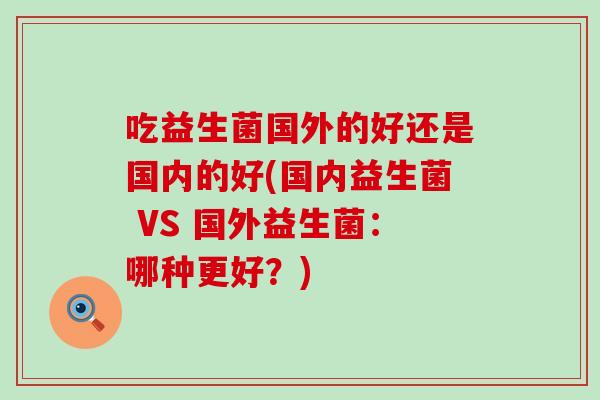 吃益生菌国外的好还是国内的好(国内益生菌 VS 国外益生菌：哪种更好？)