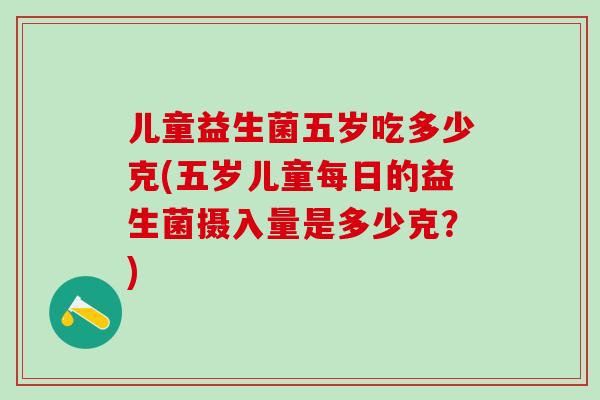 儿童益生菌五岁吃多少克(五岁儿童每日的益生菌摄入量是多少克？)