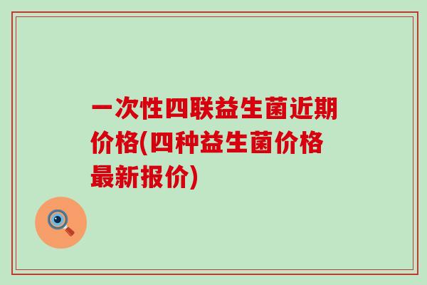 一次性四联益生菌近期价格(四种益生菌价格新报价)