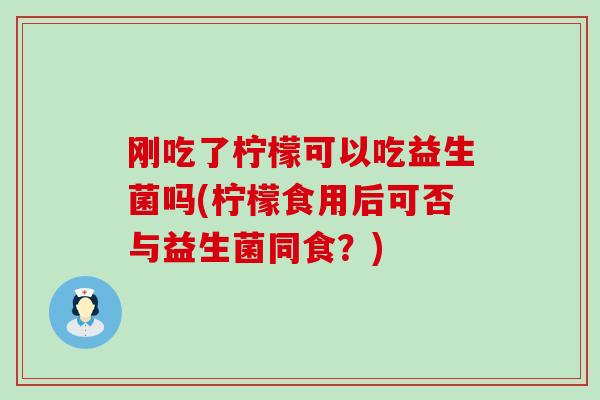刚吃了柠檬可以吃益生菌吗(柠檬食用后可否与益生菌同食？)