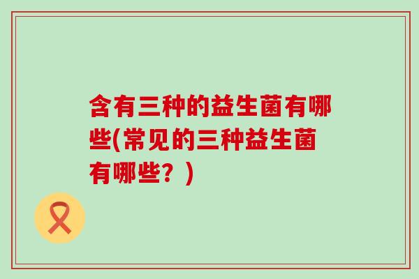 含有三种的益生菌有哪些(常见的三种益生菌有哪些？)