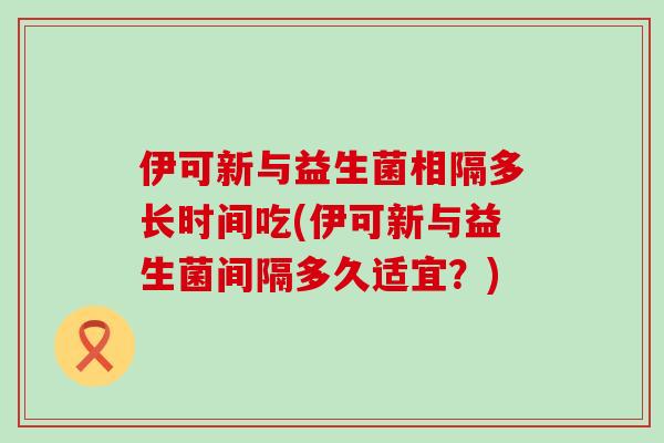 伊可新与益生菌相隔多长时间吃(伊可新与益生菌间隔多久适宜？)