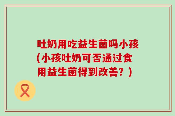 吐奶用吃益生菌吗小孩(小孩吐奶可否通过食用益生菌得到改善？)