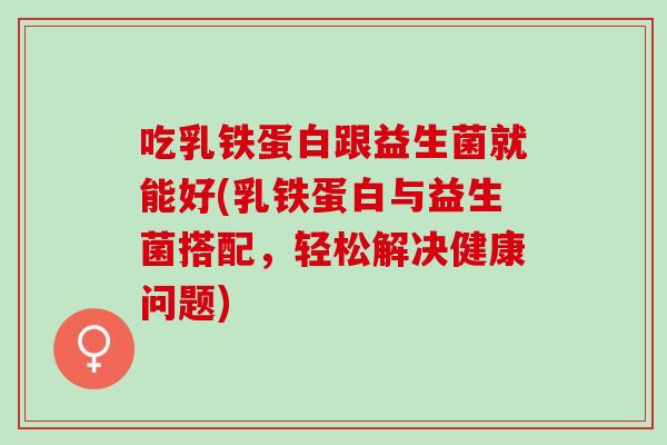 吃乳铁蛋白跟益生菌就能好(乳铁蛋白与益生菌搭配，轻松解决健康问题)