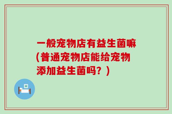 一般宠物店有益生菌嘛(普通宠物店能给宠物添加益生菌吗？)