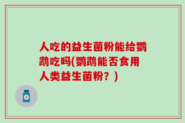 人吃的益生菌粉能给鹦鹉吃吗(鹦鹉能否食用人类益生菌粉？)