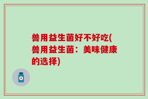 兽用益生菌好不好吃(兽用益生菌：美味健康的选择)