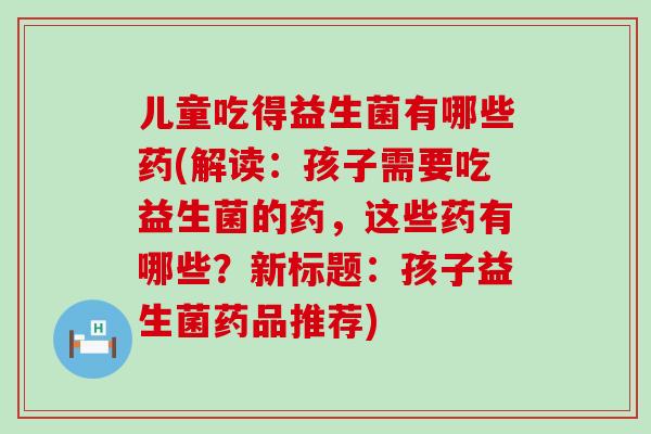 儿童吃得益生菌有哪些药(解读：孩子需要吃益生菌的药，这些药有哪些？新标题：孩子益生菌药品推荐)