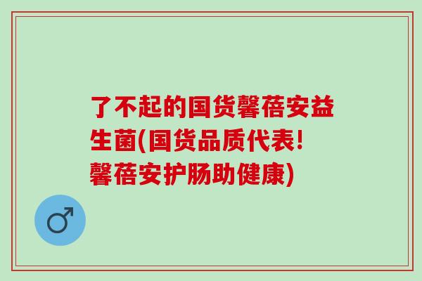 了不起的国货馨蓓安益生菌(国货品质代表!馨蓓安护肠助健康)