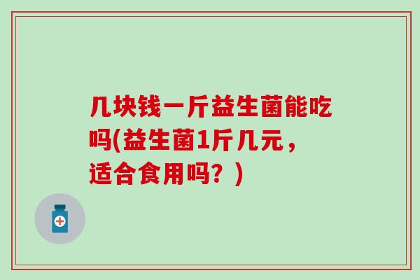几块钱一斤益生菌能吃吗(益生菌1斤几元，适合食用吗？)