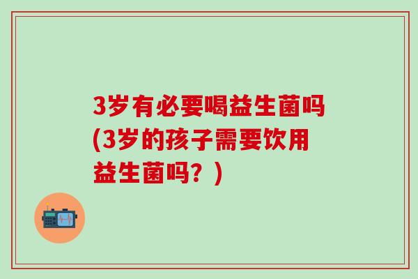 3岁有必要喝益生菌吗(3岁的孩子需要饮用益生菌吗？)