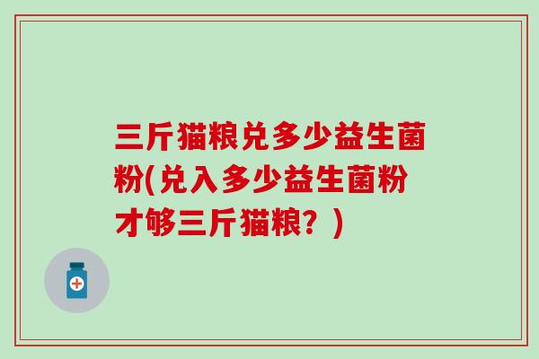 三斤猫粮兑多少益生菌粉(兑入多少益生菌粉才够三斤猫粮？)