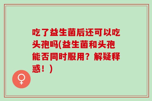 吃了益生菌后还可以吃头孢吗(益生菌和头孢能否同时服用？解疑释惑！)