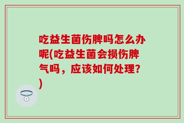 吃益生菌伤脾吗怎么办呢(吃益生菌会损伤脾气吗，应该如何处理？)