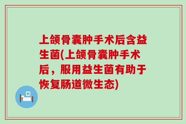 上颌骨囊肿手术后含益生菌(上颌骨囊肿手术后，服用益生菌有助于恢复肠道微生态)