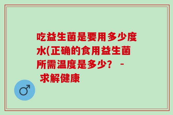 吃益生菌是要用多少度水(正确的食用益生菌所需温度是多少? - 求解健康 吃益生菌是要用多少度水(正确的食用益生菌所需温度是多少? - 求解健康
