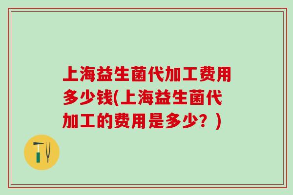 上海益生菌代加工费用多少钱(上海益生菌代加工的费用是多少？)