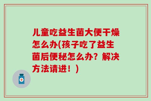 儿童吃益生菌大便干燥怎么办(孩子吃了益生菌后怎么办？解决方法请进！)