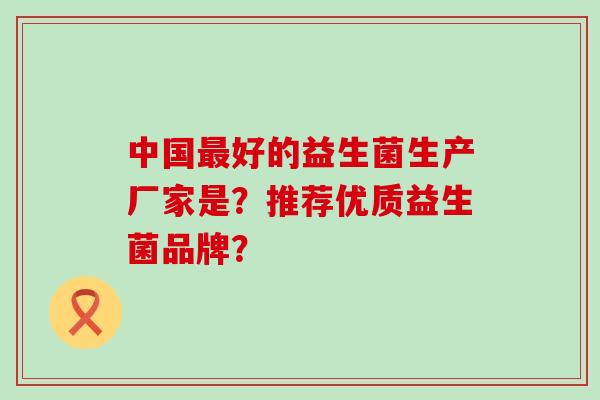 中国好的益生菌生产厂家是？推荐优质益生菌品牌？