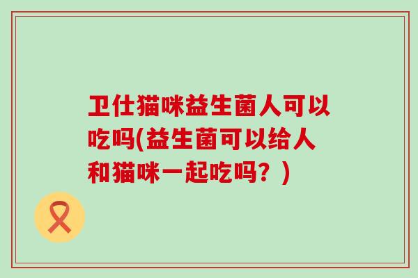 卫仕猫咪益生菌人可以吃吗(益生菌可以给人和猫咪一起吃吗？)