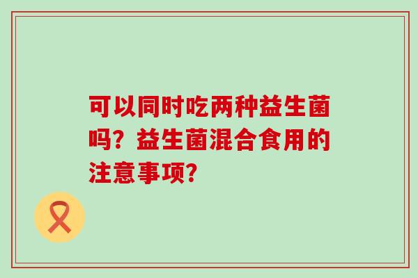可以同时吃两种益生菌吗？益生菌混合食用的注意事项？