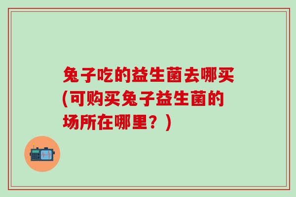 兔子吃的益生菌去哪买(可购买兔子益生菌的场所在哪里？)