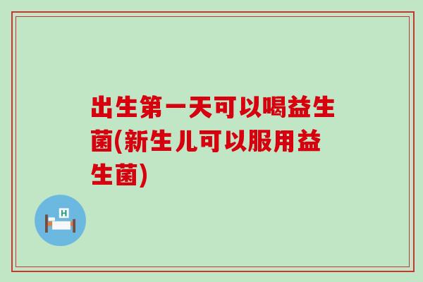 出生第一天可以喝益生菌(新生儿可以服用益生菌)
