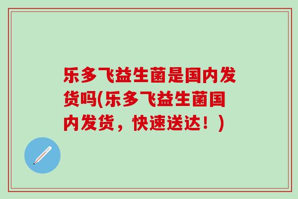 乐多飞益生菌是国内发货吗(乐多飞益生菌国内发货,快速送达!) 乐多飞益生菌是国内发货吗(乐多飞益生菌国内发货,快速送达!)
