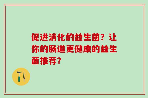 促进消化的益生菌?让你的肠道更健康的益生菌推荐? 促进消化的益生菌?让你的肠道更健康的益生菌推荐?