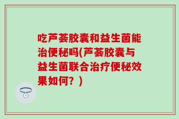 吃芦荟胶囊和益生菌能吗(芦荟胶囊与益生菌联合效果如何？)