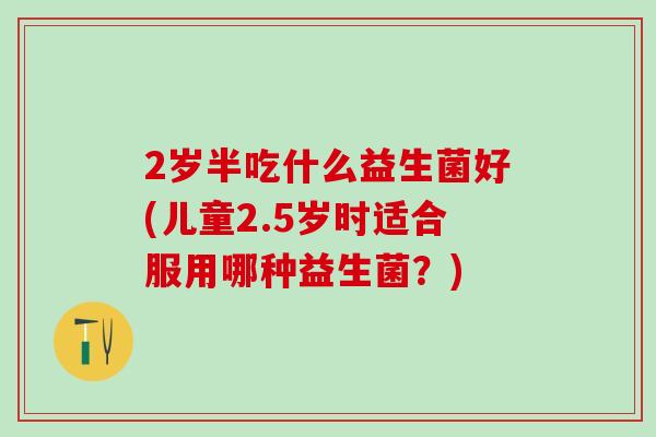 2岁半吃什么益生菌好(儿童2.5岁时适合服用哪种益生菌?) 2岁半吃什么益生菌好(儿童2.5岁时适合服用哪种益生菌?)