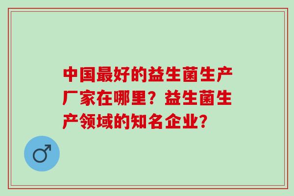 中国好的益生菌生产厂家在哪里？益生菌生产领域的知名企业？