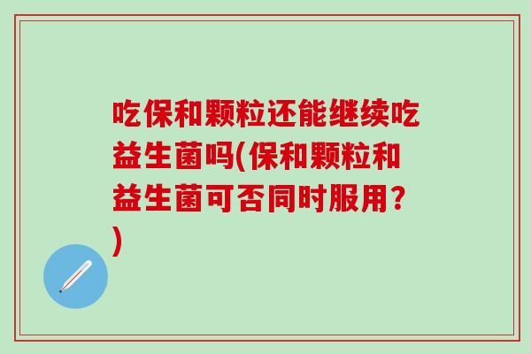 吃保和颗粒还能继续吃益生菌吗(保和颗粒和益生菌可否同时服用？)