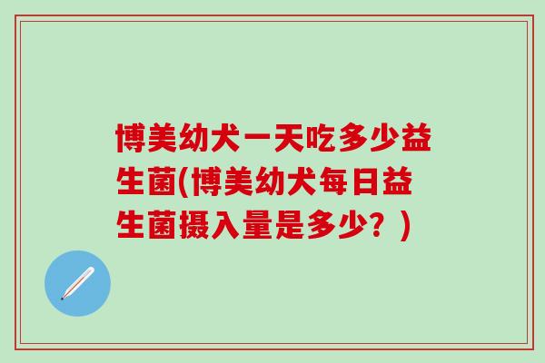 博美幼犬一天吃多少益生菌(博美幼犬每日益生菌摄入量是多少？)