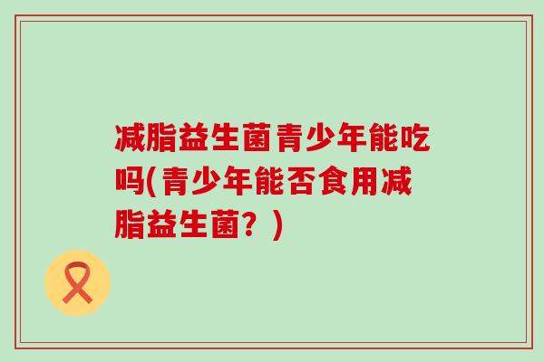 减脂益生菌青少年能吃吗(青少年能否食用减脂益生菌?) 减脂益生菌青少年能吃吗(青少年能否食用减脂益生菌?)
