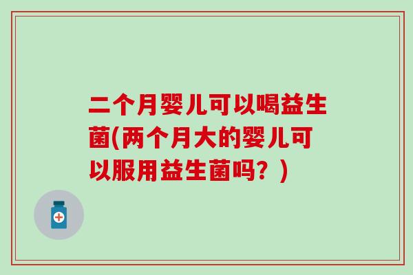二个月婴儿可以喝益生菌(两个月大的婴儿可以服用益生菌吗？)