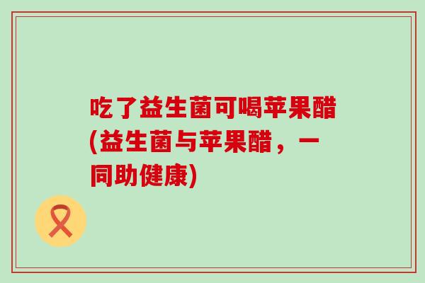 吃了益生菌可喝苹果醋(益生菌与苹果醋，一同助健康)