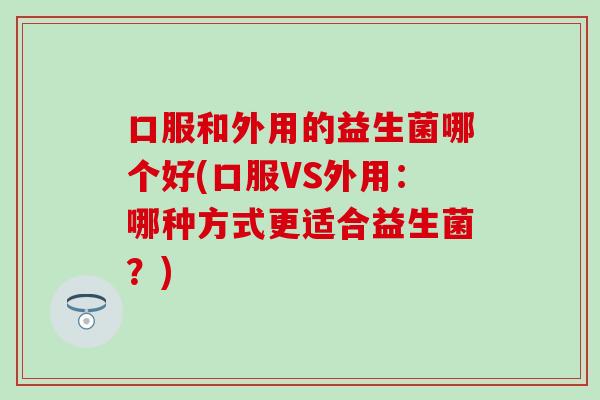 口服和外用的益生菌哪个好(口服VS外用：哪种方式更适合益生菌？)